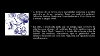 • Al termino de su carrera en la universidad comienza a atender
pacientes de forma particular. Entre sus pacientes destacan:
Johannes Brahms, Marie von Ebner-Eschenbach, Franz Brentano
e incluso el propio Freud.
• En 1873, y trabajando junto con un colega, logra descubrir la
relación entre el oído y el equilibrio. Por dicho análisis, junto al
fisiólogo Ernst Mach, desarrola la teoría Mach-Breuer sobre la
función del conducto semicircular, que es primordial para
entender la función del oído en la regulación del equilibrio en los
seres humanos.
 