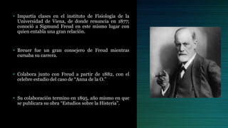 • Impartía clases en el instituto de Fisiología de la
Universidad de Viena, de donde renuncia en 1877;
conoció a Sigmund Freud en este mismo lugar con
quien entabla una gran relación.
• Breuer fue un gran consejero de Freud mientras
cursaba su carrera.
• Colabora junto con Freud a partir de 1882, con el
celebre estudio del caso de “Anna de la O.”
• Su colaboración termino en 1895, año mismo en que
se publicara su obra “Estudios sobre la Histeria”.
 