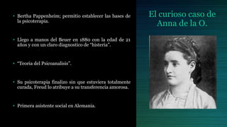 El curioso caso de
Anna de la O.
• Bertha Pappenheim; permitio establecer las bases de
la psicoterapia.
• Llego a manos del Beuer en 1880 con la edad de 21
años y con un claro diagnostico de “histeria”.
• “Teoria del Psicoanalisis”.
• Su psicoterapia finalizo sin que estuviera totalmente
curada, Freud lo atribuye a su transferencia amorosa.
• Primera asistente social en Alemania.
 