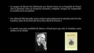 • La imagen de Breuer fue deformada por Ernest Jones en su biografía de Freud,
este lo presenta como un terapeuta asustado y estúpido, incapaz de comprender
la cuestión de la sexualidad.
• Fue Albrecht Hirschmuller quien redacto adecuadamente la relación entre los dos
hombres, lejos de las historias de la obra oficial de Ernest J.
• Le presto una gran cantidad de dinero a Freud para que este se instalase como
medico en la ciudad.
 