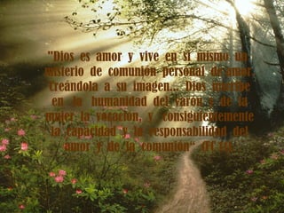 "Dios  es  amor  y  vive  en  sí  mismo  un misterio  de  comunión  personal  de amor.  Creándola  a  su  imagen...  Dios  inscribe  en  la  humanidad  del  varón  y  de  la mujer  la  vocación,  y  consiguientemente la  capacidad  y  la  responsabilidad  del amor  y  de  la  comunión“  (FC  11). 