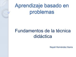 Aprendizaje basado en
     problemas


Fundamentos de la técnica
       didáctica

               Nayeli Hernández Ibarra
 