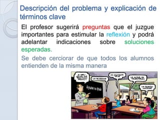 Descripción del problema y explicación de
términos clave
El profesor sugerirá preguntas que el juzgue
importantes para estimular la reflexión y podrá
adelantar indicaciones sobre soluciones
esperadas.
Se debe cerciorar de que todos los alumnos
entienden de la misma manera
 