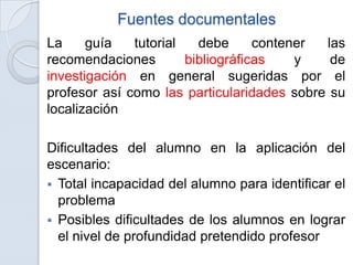 Fuentes documentales
La     guía   tutorial   debe      contener las
recomendaciones        bibliográficas    y   de
investigación en general sugeridas por el
profesor así como las particularidades sobre su
localización

Dificultades del alumno en la aplicación del
escenario:
 Total incapacidad del alumno para identificar el
  problema
 Posibles dificultades de los alumnos en lograr
  el nivel de profundidad pretendido profesor
 