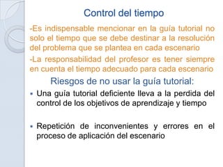 Control del tiempo
-Es indispensable mencionar en la guía tutorial no
solo el tiempo que se debe destinar a la resolución
del problema que se plantea en cada escenario
-La responsabilidad del profesor es tener siempre
en cuenta el tiempo adecuado para cada escenario
       Riesgos de no usar la guía tutorial:
   Una guía tutorial deficiente lleva a la perdida del
    control de los objetivos de aprendizaje y tiempo

   Repetición de inconvenientes y errores en el
    proceso de aplicación del escenario
 