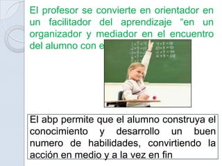 El profesor se convierte en orientador en
un facilitador del aprendizaje “en un
organizador y mediador en el encuentro
del alumno con el conocimiento”




El abp permite que el alumno construya el
conocimiento y desarrollo un buen
numero de habilidades, convirtiendo la
acción en medio y a la vez en fin
 