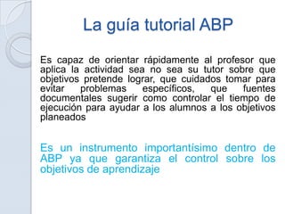 La guía tutorial ABP
Es capaz de orientar rápidamente al profesor que
aplica la actividad sea no sea su tutor sobre que
objetivos pretende lograr, que cuidados tomar para
evitar   problemas     específicos,  que   fuentes
documentales sugerir como controlar el tiempo de
ejecución para ayudar a los alumnos a los objetivos
planeados


Es un instrumento importantísimo dentro de
ABP ya que garantiza el control sobre los
objetivos de aprendizaje
 