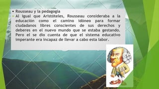 Rousseau y la pedagogía
Al igual que Aristóteles, Rousseau consideraba a la
educación como el camino idóneo para formar
ciudadanos libres conscientes de sus derechos y
deberes en el nuevo mundo que se estaba gestando.
Pero el se dio cuenta de que el sistema educativo
imperante era incapaz de llevar a cabo esta labor.
 