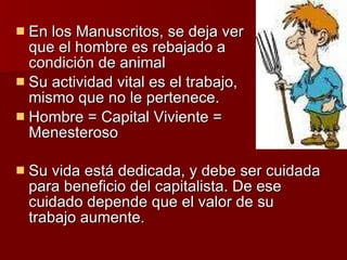 En los Manuscritos, se deja ver que el hombre es rebajado a condición de animal Su actividad vital es el trabajo, mismo que no le pertenece. Hombre = Capital Viviente = Menesteroso Su vida está dedicada, y debe ser cuidada para beneficio del capitalista. De ese cuidado depende que el valor de su trabajo aumente. 