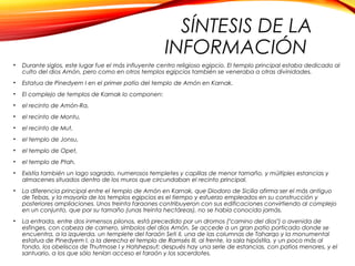 SÍNTESIS DE LA
INFORMACIÓN
• Durante siglos, este lugar fue el más influyente centro religioso egipcio. El templo principal estaba dedicado al
culto del dios Amón, pero como en otros templos egipcios también se veneraba a otras divinidades.
• Estatua de Pinedyem I en el primer patio del templo de Amón en Karnak.
• El complejo de templos de Karnak lo componen:
• el recinto de Amón-Ra,
• el recinto de Montu,
• el recinto de Mut,
• el templo de Jonsu,
• el templo de Opet,
• el templo de Ptah.
• Existía también un lago sagrado, numerosos templetes y capillas de menor tamaño, y múltiples estancias y
almacenes situados dentro de los muros que circundaban el recinto principal.
• La diferencia principal entre el templo de Amón en Karnak, que Diodoro de Sicilia afirma ser el más antiguo
de Tebas, y la mayoría de los templos egipcios es el tiempo y esfuerzo empleados en su construcción y
posteriores ampliaciones. Unos treinta faraones contribuyeron con sus edificaciones convirtiendo al complejo
en un conjunto, que por su tamaño (unas treinta hectáreas), no se había conocido jamás.
• La entrada, entre dos inmensos pilonos, está precedido por un dromos ("camino del dios") o avenida de
esfinges, con cabeza de carnero, símbolos del dios Amón. Se accede a un gran patio porticado donde se
encuentra, a la izquierda, un templete del faraón Seti II, una de las columnas de Taharqo y la monumental
estatua de Pinedyem I, a la derecha el templo de Ramsés III, al frente, la sala hipóstila, y un poco más al
fondo, los obeliscos de Thutmose I y Hatshepsut; después hay una serie de estancias, con patios menores, y el
santuario, a los que sólo tenían acceso el faraón y los sacerdotes.
 