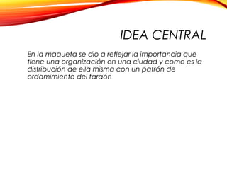 IDEA CENTRAL
En la maqueta se dio a reflejar la importancia que
tiene una organización en una ciudad y como es la
distribución de ella misma con un patrón de
ordamimiento del faraón
 
