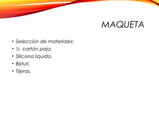 MAQUETA
• Selección de materiales:
• ½ cartón paja.
• Silicona liquida.
• Bisturi.
• Tijeras.
 