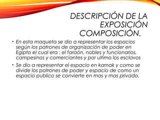 DESCRIPCIÓN DE LA
EXPOSICIÓN
COMPOSICIÓN.
• En esta maqueta se dio a representar los espacios
según los patrones de organización de poder en
Egipto el cual era : el faraón, nobles y funcionarios,
campesinos y comerciantes y por ultimo los esclavos
• Se dio a representar el espacio en karnak y como se
divide los patrones de poder y espacio de como un
espacio publico se convierte en mas y mas privado.
 