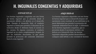 H. INGUINALES CONGENITAS Y ADQUIRIDAS
CONGENITAS ADQUIRIDAS
Las hernias inguinales congénitas son una forma
de hernia inguinal que se presenta desde el
nacimiento debido a un defecto en el desarrollo
fetal. Durante el desarrollo fetal, el conducto
inguinal se forma para permitir el descenso de los
testículos desde el abdomen hasta el escroto en
los varones. En algunas ocasiones, el conducto
inguinal no se cierra completamente después de
que los testículos descienden, lo que puede
permitir la protrusión del contenido abdominal
hacia la zona inguinal.
Las hernias inguinales adquiridas son una forma
de hernia inguinal que se desarrolla después del
nacimiento como resultado de una debilidad en la
pared abdominal que permite la protrusión del
contenido abdominal hacia la ingle. A diferencia
de las hernias inguinales congénitas, que se
presentan desde el nacimiento debido a un
defecto en el desarrollo fetal, las hernias
inguinales adquiridas pueden desarrollarse a
cualquier edad debido a una variedad de factores
 