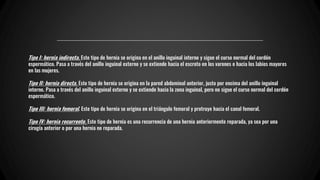 Tipo I: hernia indirecta. Este tipo de hernia se origina en el anillo inguinal interno y sigue el curso normal del cordón
espermático. Pasa a través del anillo inguinal externo y se extiende hacia el escroto en los varones o hacia los labios mayores
en las mujeres.
Tipo II: hernia directa. Este tipo de hernia se origina en la pared abdominal anterior, justo por encima del anillo inguinal
interno. Pasa a través del anillo inguinal externo y se extiende hacia la zona inguinal, pero no sigue el curso normal del cordón
espermático.
Tipo III: hernia femoral. Este tipo de hernia se origina en el triángulo femoral y protruye hacia el canal femoral.
Tipo IV: hernia recurrente. Este tipo de hernia es una recurrencia de una hernia anteriormente reparada, ya sea por una
cirugía anterior o por una hernia no reparada.
 