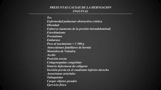 PRESUNTAS CAUSAS DE LA HERNIACION
INGUINAL
• Tos
• Enfermedad pulmonar obstructiva crónica
• Obesidad
• Esfuerzo (aumento de la presión intraabdominal)
• Estreñimiento
• Prostatismo
• Embarazo
• Peso al nacimiento < 1 500 g
• Antecedentes familiares de hernia
• Maniobra de Valsalva
• Ascitis
• Posición erecta
• Colagenopatías congénitas
• Síntesis defectuosa de colágeno
• Incisión previa en el cuadrante inferior derecho
• Aneurismas arteriales
• Tabaquismo
• Cargar objetos pesados
• Ejercicio físico
 