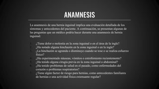 ANAMNESIS
La anamnesis de una hernia inguinal implica una evaluación detallada de los
síntomas y antecedentes del paciente. A continuación, se presentan algunas de
las preguntas que un médico podría hacer durante una anamnesis de hernia
inguinal:
1. ¿Tiene dolor o molestia en la zona inguinal o en el área de la ingle?
2. ¿Ha notado alguna hinchazón en la zona inguinal o en la ingle?
3. ¿La hinchazón se agranda o disminuye cuando se tose o se realiza esfuerzo
físico?
4. ¿Ha experimentado náuseas, vómitos o estreñimiento recientemente?
5. ¿Ha tenido alguna cirugía previa en la zona inguinal o abdominal?
6. ¿Ha tenido problemas de salud en el pasado, como enfermedades del
corazón o problemas respiratorios?
7. ¿Tiene algún factor de riesgo para hernias, como antecedentes familiares
de hernias o una actividad física extenuante regular?
 