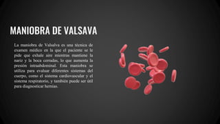 MANIOBRA DE VALSAVA
La maniobra de Valsalva es una técnica de
examen médico en la que el paciente se le
pide que exhale aire mientras mantiene la
nariz y la boca cerradas, lo que aumenta la
presión intraabdominal. Esta maniobra se
utiliza para evaluar diferentes sistemas del
cuerpo, como el sistema cardiovascular y el
sistema respiratorio, y también puede ser útil
para diagnosticar hernias.
 
