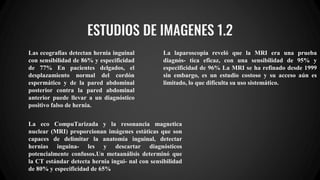 ESTUDIOS DE IMAGENES 1.2
Las ecografías detectan hernia inguinal
con sensibilidad de 86% y especificidad
de 77% En pacientes delgados, el
desplazamiento normal del cordón
espermático y de la pared abdominal
posterior contra la pared abdominal
anterior puede llevar a un diagnóstico
positivo falso de hernia.
La eco CompuTarizada y la resonancia magnetica
nuclear (MRI) proporcionan imágenes estáticas que son
capaces de delimitar la anatomía inguinal, detectar
hernias inguina- les y descartar diagnósticos
potencialmente confusos.Un metaanálisis determinó que
la CT estándar detecta hernia ingui- nal con sensibilidad
de 80% y especificidad de 65%
La laparoscopia reveló que la MRI era una prueba
diagnós- tica eficaz, con una sensibilidad de 95% y
especificidad de 96% La MRI se ha refinado desde 1999
sin embargo, es un estudio costoso y su acceso aún es
limitado, lo que dificulta su uso sistemático.
 
