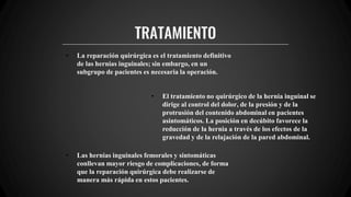 TRATAMIENTO
• La reparación quirúrgica es el tratamiento definitivo
de las hernias inguinales; sin embargo, en un
subgrupo de pacientes es necesaria la operación.
• El tratamiento no quirúrgico de la hernia inguinal se
dirige al control del dolor, de la presión y de la
protrusión del contenido abdominal en pacientes
asintomáticos. La posición en decúbito favorece la
reducción de la hernia a través de los efectos de la
gravedad y de la relajación de la pared abdominal.
• Las hernias inguinales femorales y sintomáticas
conllevan mayor riesgo de complicaciones, de forma
que la reparación quirúrgica debe realizarse de
manera más rápida en estos pacientes.
 