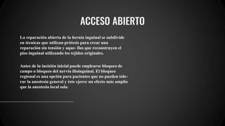 ACCESO ABIERTO
La reparación abierta de la hernia inguinal se subdivide
en técnicas que utilizan prótesis para crear una
reparación sin tensión y aque- llas que reconstruyen el
piso inguinal utilizando los tejidos originales.
Antes de la incisión inicial puede emplearse bloqueo de
campo o bloqueo del nervio ilioinguinal. El bloqueo
regional es una opción para pacientes que no pueden tole-
rar la anestesia general y éste ejerce un efecto más amplio
que la anestesia local sola.
 