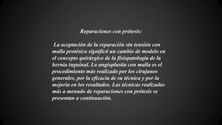 Reparaciones con prótesis:
La aceptación de la reparación sin tensión con
malla protésica significó un cambio de modelo en
el concepto quirúrgico de la fisiopatología de la
hernia inguinal. La angioplastia con malla es el
procedimiento más realizado por los cirujanos
generales, por la eficacia de su técnica y por la
mejoría en los resultados. Las técnicas realizadas
más a menudo de reparaciones con prótesis se
presentan a continuación.
 