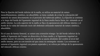 Para la fijación del borde inferior de la malla, se utiliza un material de sutura
monofilamentoso, sintético, no absorbible; se tiene cuidado de evitar la colocación del
material de sutura directamente en el periostio del tubérculo púbico. La fijación se continúa
a lo largo del borde del ligamento inguinal de la línea media hacia fuera, ter- minando en el
anillo interno. La cola superior de la malla se fija a la aponeurosis del oblicuo interno y el
borde de la vaina del músculo recto del abdomen utilizando material de sutura sintético,
absorbible.
En el caso de hernia femoral, se sutura una extensión triangu- lar del borde inferior de la
malla al ligamento de Cooper en dirección a la línea media y al ligamento inguinal en
sentido lateral. El extremo lateral de la malla se ajusta alrededor del cordón al nivel del
anillo interno, pero no con tensión tal que cause su estrangula- miento. Los extremos se
suturan al ligamento inguinal con puntos separados y se coloca por debajo de la aponeurosis
del músculo oblicuo externo.
 