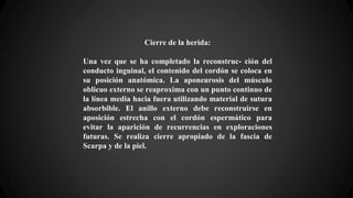 Cierre de la herida:
Una vez que se ha completado la reconstruc- ción del
conducto inguinal, el contenido del cordón se coloca en
su posición anatómica. La aponeurosis del músculo
oblicuo externo se reaproxima con un punto continuo de
la línea media hacia fuera utilizando material de sutura
absorbible. El anillo externo debe reconstruirse en
aposición estrecha con el cordón espermático para
evitar la aparición de recurrencias en exploraciones
futuras. Se realiza cierre apropiado de la fascia de
Scarpa y de la piel.
 