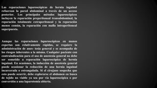 Las reparaciones laparoscópicas de hernia inguinal
refuerzan la pared abdominal a través de un acceso
posterior. Los principales métodos laparoscópicos
incluyen la reparación preperitoneal transabdominal, la
reparación totalmente extraperitoneal y la reparación
menos común, la reparación con malla intraperitoneal
superpuesta.
Aunque las reparaciones laparoscópicas en manos
expertas son relativamente rápidas, se requiere la
administración de anes- tesia general y se acompaña de
los riesgos inherentes a la misma. Cualquier paciente con
contraindicación para el uso de anestesia general no debe
ser sometido a reparación laparoscópica de hernia
inguinal. En ocasiones, la inducción de anestesia general
puede ocasionar la reducción de una hernia inguinal
incarcerada o estrangulada. Si el cirujano sospecha que
esto puede ocurrir, debe explorarse el abdomen en busca
de tejido no viable ya sea por vía laparoscópica o por
conversión a una laparotomía abierta.
 