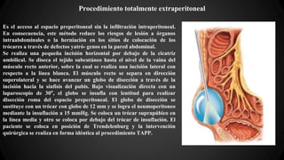 Procedimiento totalmente extraperitoneal
Es el acceso al espacio preperitoneal sin la infiltración intraperitoneal.
En consecuencia, este método reduce los riesgos de lesión a órganos
intraabdominales o la herniación en los sitios de colocación de los
trócares a través de defectos yatró- genos en la pared abdominal.
Se realiza una pequeña incisión horizontal por debajo de la cicatriz
umbilical. Se diseca el tejido subcutáneo hasta el nivel de la vaina del
músculo recto anterior, sobre la cual se realiza una incisión lateral con
respecto a la línea blanca. El músculo recto se separa en dirección
superolateral y se hace avanzar un globo de disección a través de la
incisión hacia la sínfisis del pubis. Bajo visualización directa con un
laparoscopio de 30°, el globo se insufla con lentitud para realizar
disección roma del espacio preperitoneal. El globo de disección se
sustituye con un trócar con globo de 12 mm y se logra el neumoperitoneo
mediante la insuflación a 15 mmHg. Se coloca un trócar suprapúbico en
la línea media y otro se coloca por debajo del trócar de insuflación. El
paciente se coloca en posición de Trendelenburg y la intervención
quirúrgica se realiza en forma idéntica al procedimiento TAPP.
 