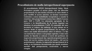 Procedimiento de malla intraperitoneal superpuesta
El procedimiento IPOM (Intraperitoneal Onlay Mesh
Procedure) permite el acceso poste- rior sin disección
preperitoneal. Es una técnica atractiva en casos donde es
poco factible el acceso anterior, en hernias recurrentes
resistentes a otras modalidades terapéuticas o cuando la
cicatriza- ción preperitoneal extensa hace difícil el acceso
para TEP o TAPP. La colocación apropiada de los
trócares y la identificación de la hernia inguinal son
idénticas al procedimiento TAPP. El contenido del saco
herniario se reduce; sin embargo, el saco mismo no se
invierte desde el espacio preperitoneal. En su lugar, se
coloca una malla directamente sobre el defecto y se fija
con material de sutura o con grapas espirales. Como estos
medios de fijación se colocan a través del peritoneo sin
inspección preperitoneal, hay especial propensión para la
lesión del nervio cutáneo lateral del muslo y del nervio
genitofemoral. Además, la migración intraperitoneal de la
malla es un fenómeno documentado que puede ocasionar
morbili- dad posoperatoria, recurrencia y nuevas
cirugías.
 