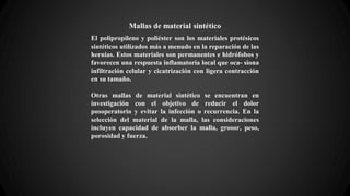 Mallas de material sintético
El polipropileno y poliéster son los materiales protésicos
sintéticos utilizados más a menudo en la reparación de las
hernias. Estos materiales son permanentes e hidrófobos y
favorecen una respuesta inflamatoria local que oca- siona
infiltración celular y cicatrización con ligera contracción
en su tamaño.
Otras mallas de material sintético se encuentran en
investigación con el objetivo de reducir el dolor
posoperatorio y evitar la infección o recurrencia. En la
selección del material de la malla, las consideraciones
incluyen capacidad de absorber la malla, grosor, peso,
porosidad y fuerza.
 