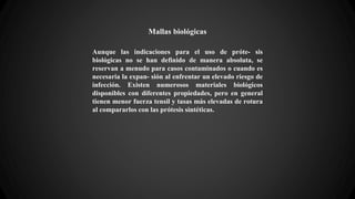 Mallas biológicas
Aunque las indicaciones para el uso de próte- sis
biológicas no se han definido de manera absoluta, se
reservan a menudo para casos contaminados o cuando es
necesaria la expan- sión al enfrentar un elevado riesgo de
infección. Existen numerosos materiales biológicos
disponibles con diferentes propiedades, pero en general
tienen menor fuerza tensil y tasas más elevadas de rotura
al compararlos con las prótesis sintéticas.
 