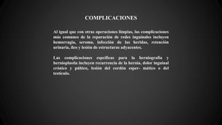 COMPLICACIONES
Al igual que con otras operaciones limpias, las complicaciones
más comunes de la reparación de redes inguinales incluyen
hemorragia, seroma, infección de las heridas, retención
urinaria, íleo y lesión de estructuras adyacentes.
Las complicaciones espcíficas para la herniografía y
hernioplastia incluyen recurrencia de la hernia, dolor inguinal
crónico y púbico, lesión del cordón esper- mático o del
testículo.
 