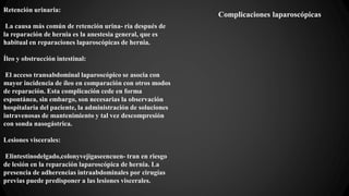 Complicaciones laparoscópicas
Retención urinaria:
La causa más común de retención urina- ria después de
la reparación de hernia es la anestesia general, que es
habitual en reparaciones laparoscópicas de hernia.
Íleo y obstrucción intestinal:
El acceso transabdominal laparoscópico se asocia con
mayor incidencia de íleo en comparación con otros modos
de reparación. Esta complicación cede en forma
espontánea, sin embargo, son necesarias la observación
hospitalaria del paciente, la administración de soluciones
intravenosas de mantenimiento y tal vez descompresión
con sonda nasogástrica.
Lesiones viscerales:
Elintestinodelgado,colonyvejigaseencuen- tran en riesgo
de lesión en la reparación laparoscópica de hernia. La
presencia de adherencias intraabdominales por cirugías
previas puede predisponer a las lesiones viscerales.
 