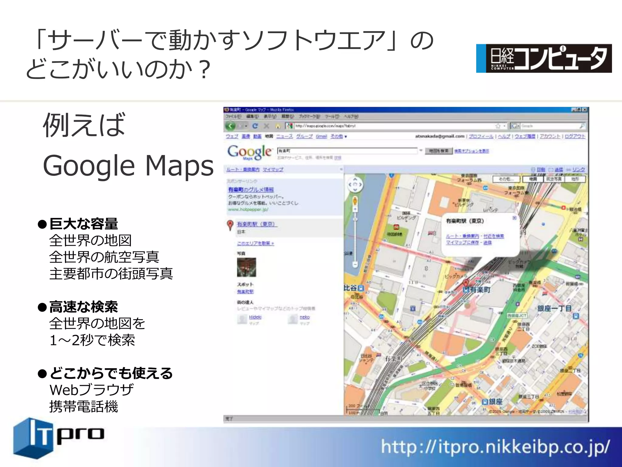 「サーバーで動かすソフトウエゕ」の
どこがいいのか？

例えば
Google Maps
●巨大な容量
 全世界の地図
 全世界の航空写真
 主要都市の街頭写真

●高速な検索
 全世界の地図を
 1～2秒で検索

●どこからでも使える
 Webブラウザ
 携帯電話機
 