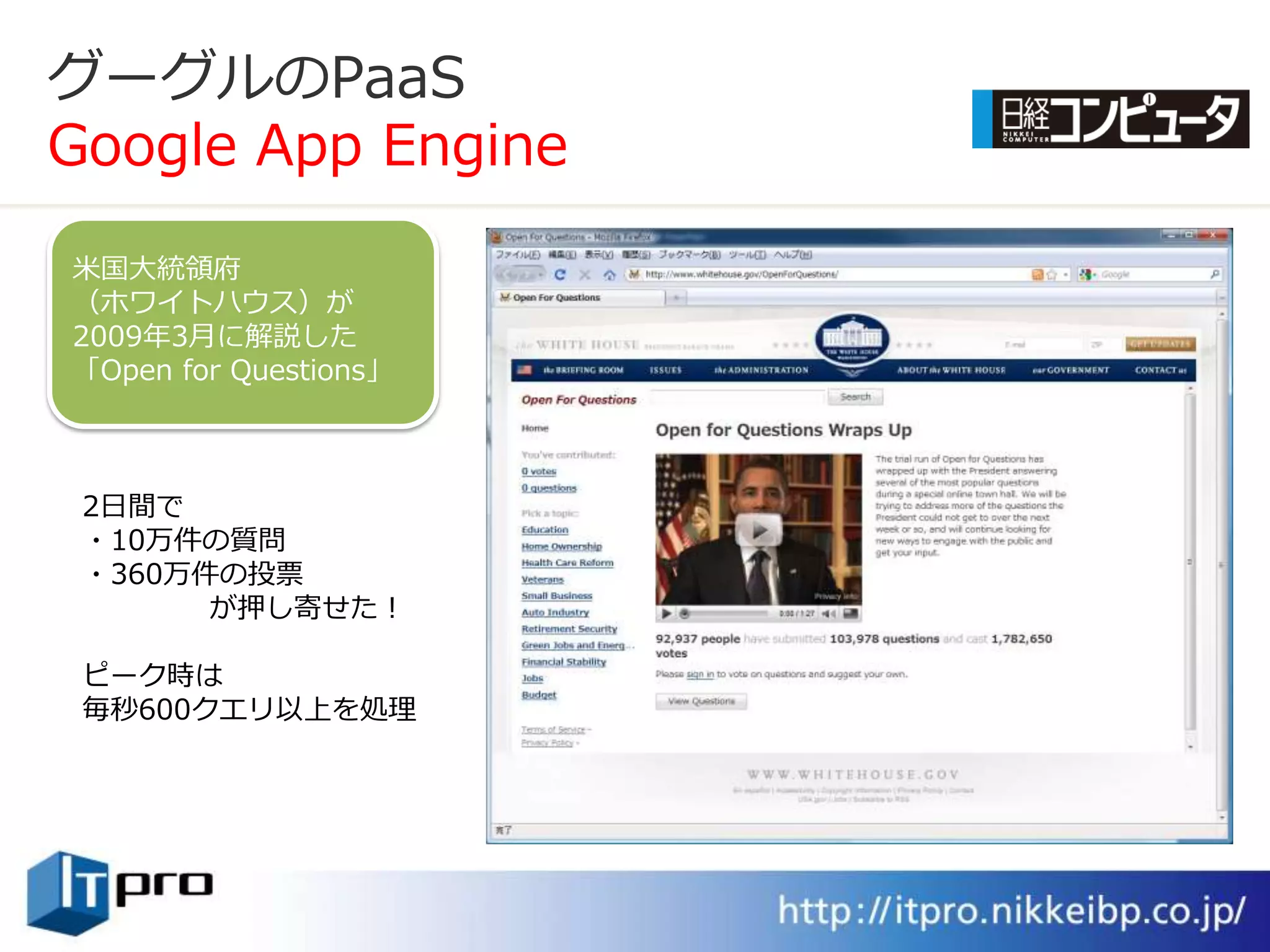 グーグルのPaaS
Google App Engine

米国大統領府
（ホワ゗トハウス）が
2009年3月に解説した
「Open for Questions」



 2日間で
 ・10万件の質問
 ・360万件の投票
       が押し寄せた！

 ピーク時は
 毎秒600クエリ以上を処理
 