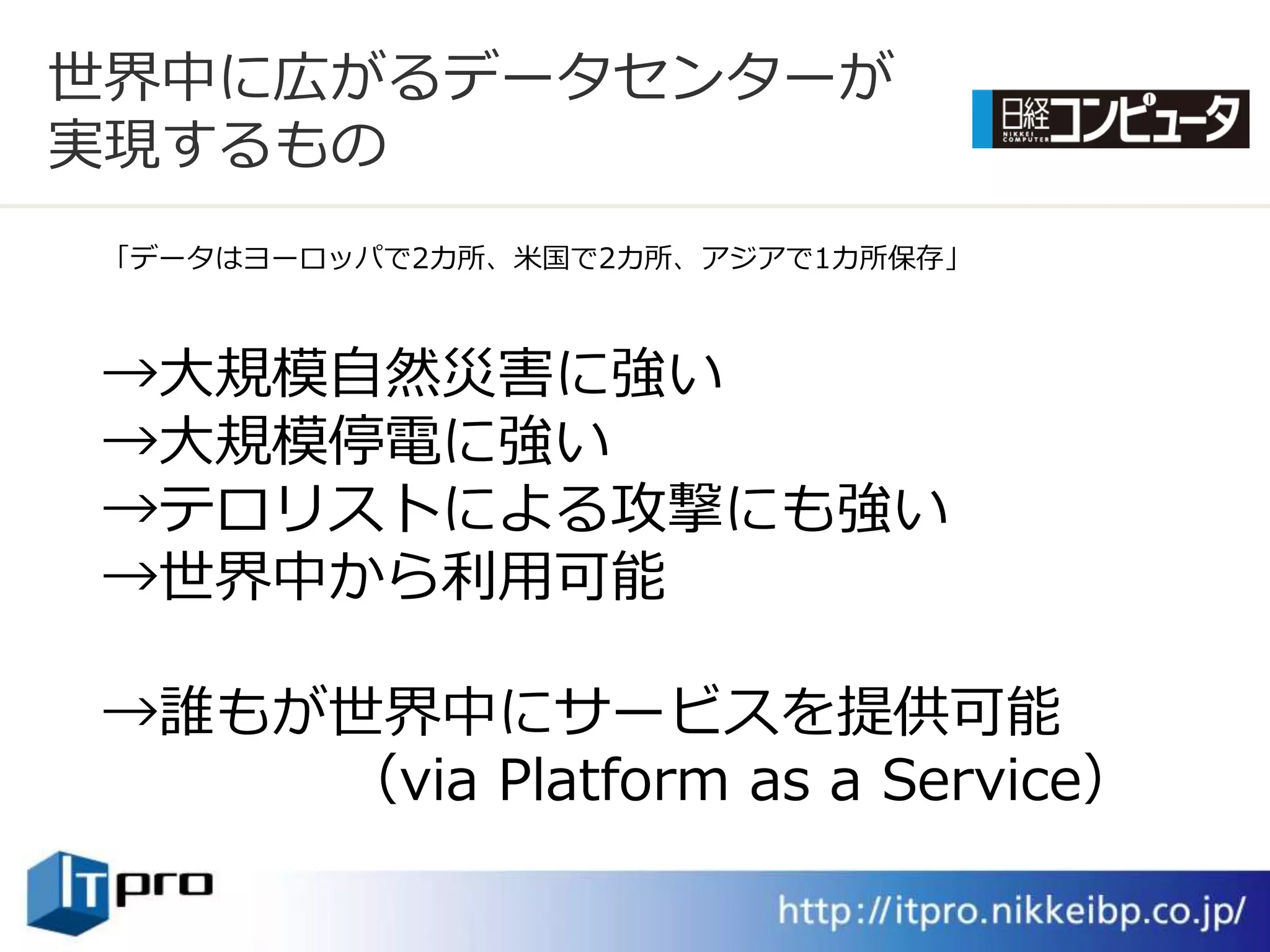 世界中に広がるデータセンターが
実現するもの
「データはヨーロッパで2カ所、米国で2カ所、ゕジゕで1カ所保存」



→大規模自然災害に強い
→大規模停電に強い
→テロリストによる攻撃にも強い
→世界中から利用可能

→誰もが世界中にサービスを提供可能
    （via Platform as a Service）
 