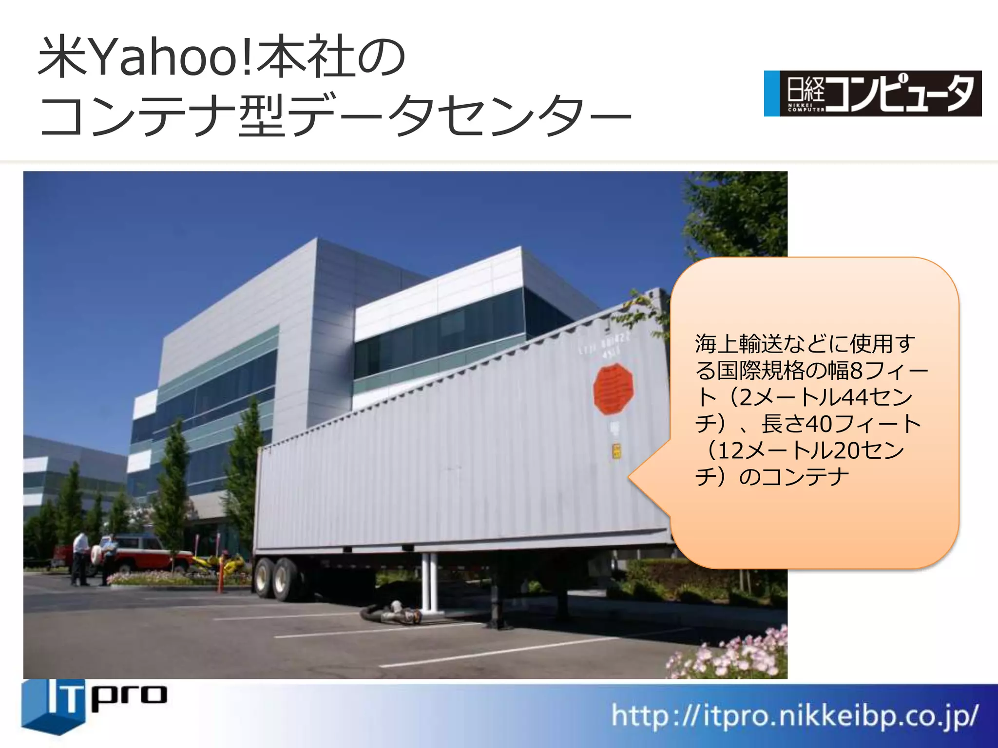 米Yahoo!本社の
コンテナ型データセンター



               海上輸送などに使用す
               る国際規格の幅8フゖー
               ト（2メートル44セン
               チ）、長さ40フゖート
               （12メートル20セン
               チ）のコンテナ
 