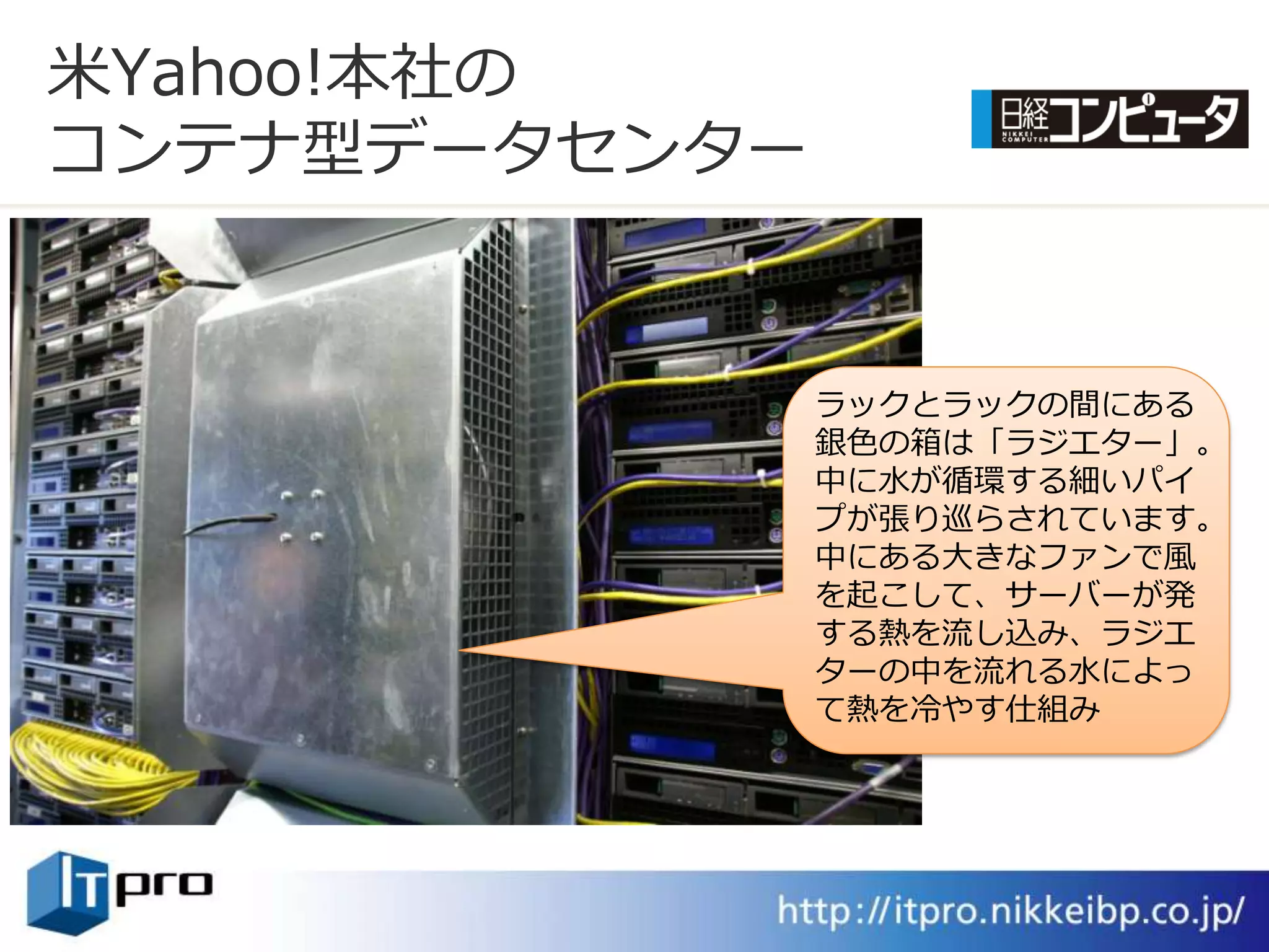 米Yahoo!本社の
コンテナ型データセンター


               ラックとラックの間にある
               銀色の箱は「ラジエター」。
               中に水が循環する細いパ゗
               プが張り巡らされています。
               中にある大きなフゔンで風
               を起こして、サーバーが発
               する熱を流し込み、ラジエ
               ターの中を流れる水によっ
               て熱を冷やす仕組み
 