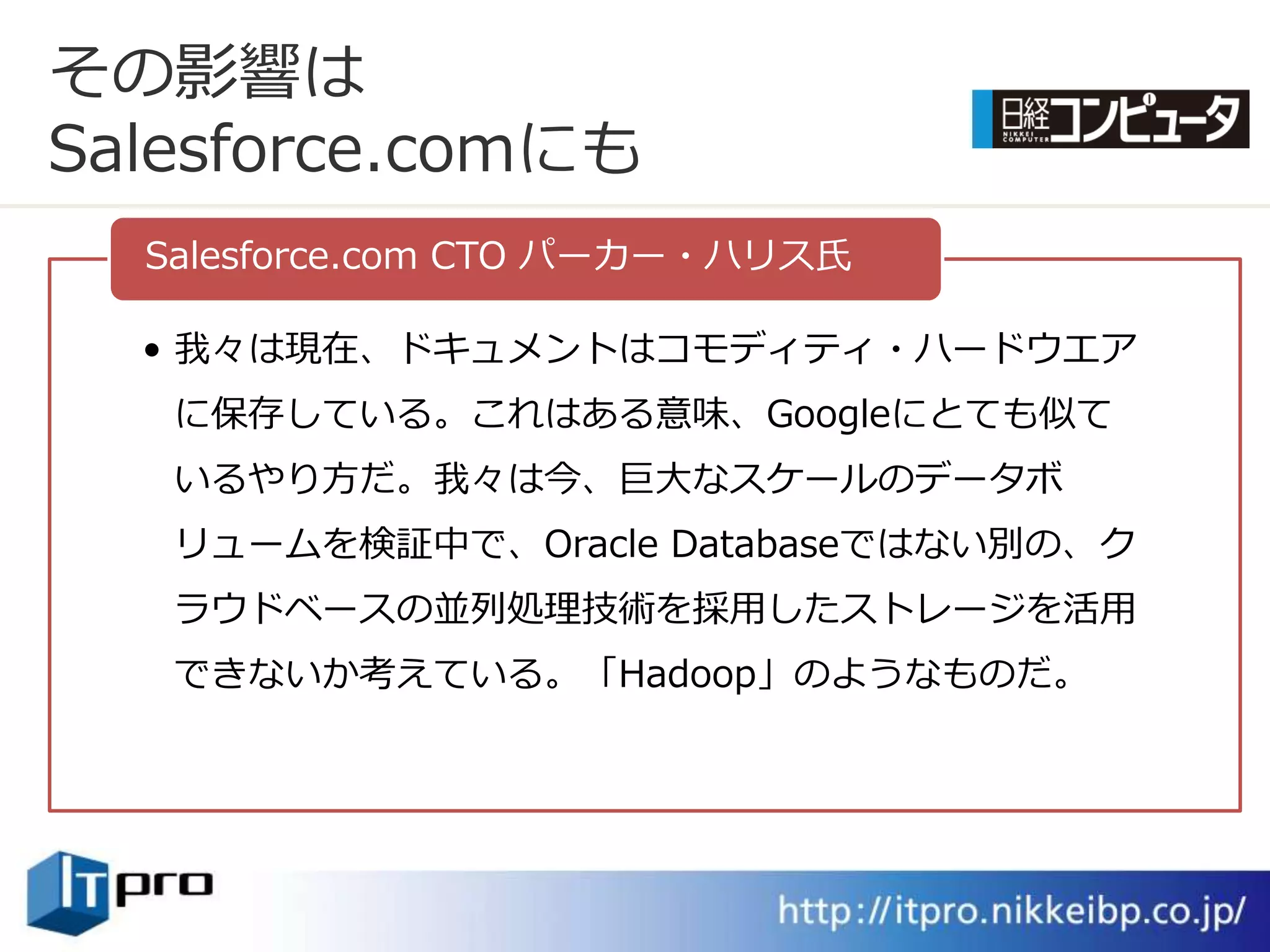 その影響は
Salesforce.comにも
  Salesforce.com CTO パーカー・ハリス氏

  • 我々は現在、ドキュメントはコモデゖテゖ・ハードウエゕ
   に保存している。これはある意味、Googleにとても似て
   いるやり方だ。我々は今、巨大なスケールのデータボ
   リュームを検証中で、Oracle Databaseではない別の、ク
   ラウドベースの並列処理技術を採用したストレージを活用
   できないか考えている。「Hadoop」のようなものだ。
 