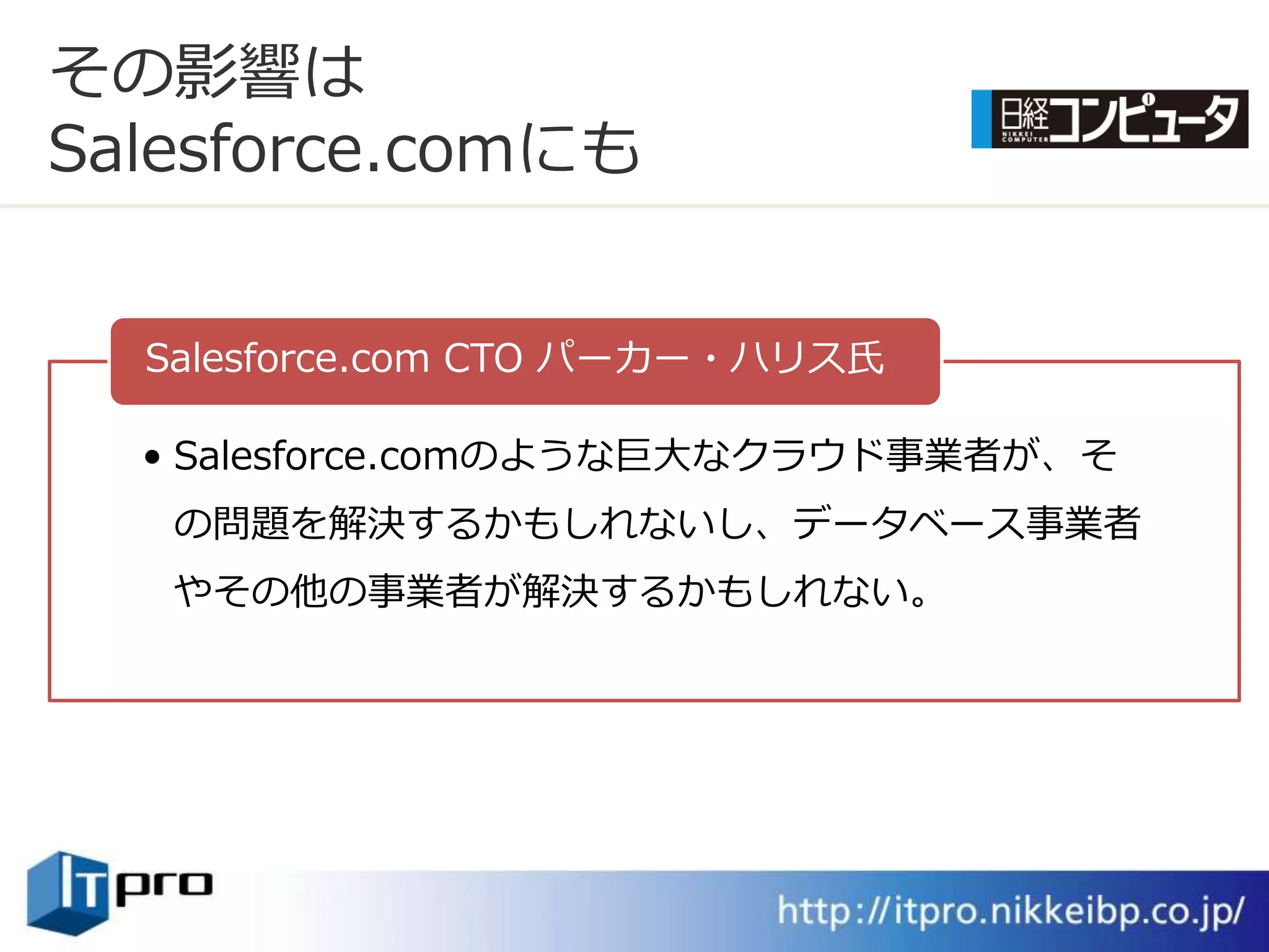 その影響は
Salesforce.comにも


  Salesforce.com CTO パーカー・ハリス氏

  • Salesforce.comのような巨大なクラウド事業者が、そ
   の問題を解決するかもしれないし、データベース事業者
   やその他の事業者が解決するかもしれない。
 