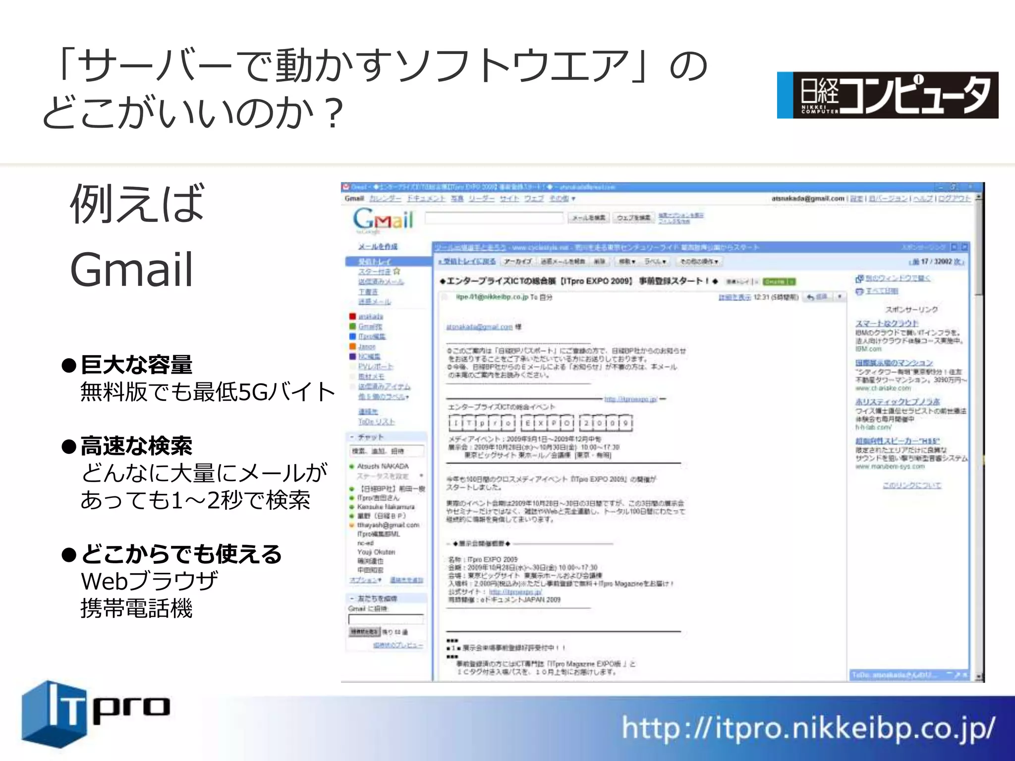 「サーバーで動かすソフトウエゕ」の
どこがいいのか？

例えば
Gmail
●巨大な容量
 無料版でも最低5Gバ゗ト

●高速な検索
 どんなに大量にメールが
 あっても1～2秒で検索

●どこからでも使える
 Webブラウザ
 携帯電話機
 