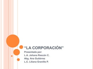 “LA CORPORACIÓN”
Presentado por:
L.A. Johana Rascón C.
Abg. Ana Gutiérrez
L.C. Liliana Granillo P.
 