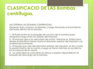 CLASIFICACIO DE LAS Bombas
centrífugas.
ASI OPERAN LAS BOMBAS CENTRIFUGAS:
Generan flujo y presion acelerado y luego frenando el movimiento
del fluido dentro de la bomba.
1.- El fluido entra en la boquilla de succion de la bomba para
atraparse luego entre los alabes del impulsor.
2.- El impulsor gira a la velocidad del motor. Mientras el fluido pasa
desde el diametro interior hasta el diametro exterior del impulsor y se
acelera bruscamente.
3.- El liquido que sale del diametro exterior del impulsor, se tira contra
la pared interna de la voluta y luego se frena mientras se recolecta
en el caracol de la voluta.
4.- La velocidad se comvierte en altura o presion disponible en la
boquilla de descarga de la bomba.
 