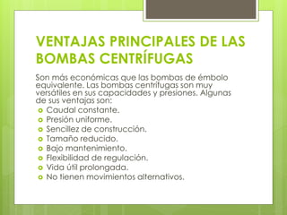 VENTAJAS PRINCIPALES DE LAS
BOMBAS CENTRÍFUGAS
Son más económicas que las bombas de émbolo
equivalente. Las bombas centrífugas son muy
versátiles en sus capacidades y presiones. Algunas
de sus ventajas son:
 Caudal constante.
 Presión uniforme.
 Sencillez de construcción.
 Tamaño reducido.
 Bajo mantenimiento.
 Flexibilidad de regulación.
 Vida útil prolongada.
 No tienen movimientos alternativos.
 