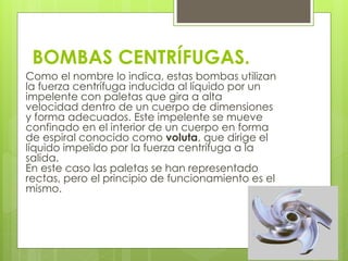 BOMBAS CENTRÍFUGAS.
Como el nombre lo indica, estas bombas utilizan
la fuerza centrífuga inducida al líquido por un
impelente con paletas que gira a alta
velocidad dentro de un cuerpo de dimensiones
y forma adecuados. Este impelente se mueve
confinado en el interior de un cuerpo en forma
de espiral conocido como voluta, que dirige el
líquido impelido por la fuerza centrífuga a la
salida.
En este caso las paletas se han representado
rectas, pero el principio de funcionamiento es el
mismo.
 
