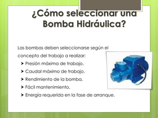 Las bombas deben seleccionarse según el
concepto del trabajo a realizar:
 Presión máxima de trabajo.
 Caudal máximo de trabajo.
 Rendimiento de la bomba.
 Fácil mantenimiento.
 Energía requerida en la fase de arranque.
¿Cómo seleccionar una
Bomba Hidráulica?
 
