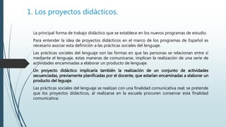 1. Los proyectos didácticos.
La principal forma de trabajo didáctico que se establece en los nuevos programas de estudio.
Para entender la idea de proyectos didácticos en el marco de los programas de Español es
necesario asociar esta definición a las prácticas sociales del lenguaje.
Las prácticas sociales del lenguaje son las formas en que las personas se relacionan entre sí
mediante el lenguaje, estas maneras de comunicarse, implican la realización de una serie de
actividades encaminadas a elaborar un producto de lenguaje.
Un proyecto didáctico implicaría también la realización de un conjunto de actividades
secuenciadas, previamente planificadas por el docente, que estarían encaminadas a elaborar un
producto del leguaje.
Las prácticas sociales del lenguaje se realizan con una finalidad comunicativa real; se pretende
que los proyectos didácticos, al realizarse en la escuela procuren conservar esta finalidad
comunicativa;
 