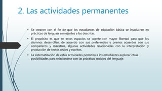 2. Las actividades permanentes
 Se crearon con el fin de que los estudiantes de educación básica se involucren en
prácticas de lenguaje semejantes a las descritas.
 El propósito es que en estos espacios se cuente con mayor libertad para que los
alumnos desarrollen, de acuerdo con sus preferencias y previos acuerdos con sus
compañeros y maestros, algunas actividades relacionadas con la interpretación y
producción de textos orales y escritos.
 La sistematización de estas actividades permitirá a los estudiantes explorar otras
posibilidades para relacionarse con las prácticas sociales del lenguaje.
 